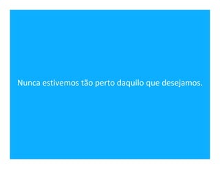 Nunca estivemos tão perto daquilo que desejamos.
 