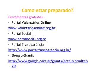Como estar preparado?
Ferramentas gratuitas:
• Portal Voluntários Online
www.voluntariosonline.org.br
• Portal Social
www.portalsocial.org.br
• Portal Transparência
http://www.portaltransparencia.org.br/
• Google Grants
http://www.google.com.br/grants/details.html#ap
  ply
 