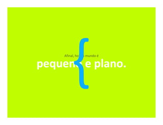 Afinal, hoje o mundo é

pequeno e plano.
 