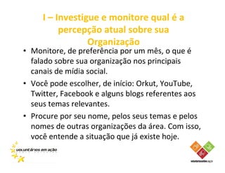 I – Investigue e monitore qual é a
          percepção atual sobre sua
                 Organização
• Monitore, de preferência por um mês, o que é
  falado sobre sua organização nos principais
  canais de mídia social.
• Você pode escolher, de início: Orkut, YouTube,
  Twitter, Facebook e alguns blogs referentes aos
  seus temas relevantes.
• Procure por seu nome, pelos seus temas e pelos
  nomes de outras organizações da área. Com isso,
  você entende a situação que já existe hoje.
 