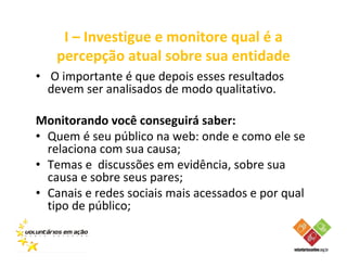 I – Investigue e monitore qual é a
   percepção atual sobre sua entidade
• O importante é que depois esses resultados
  devem ser analisados de modo qualitativo.

Monitorando você conseguirá saber:
• Quem é seu público na web: onde e como ele se
  relaciona com sua causa;
• Temas e discussões em evidência, sobre sua
  causa e sobre seus pares;
• Canais e redes sociais mais acessados e por qual
  tipo de público;
 