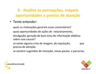 II - Analise as percepções, mapeie
    oportunidades e pontos de atenção
• Tente entender:
  quais as motivações geraram esses comentários?
  quais oportunidades de ações de relacionamento,
  divulgação, geração de buzz e/ou de informação didática
  sobre suas causas?
  se existe alguma crise de imagem, de reputação,        que
  precisa de atenção.
  se existem sugestões de inovação, novas pautas e parcerias.
 