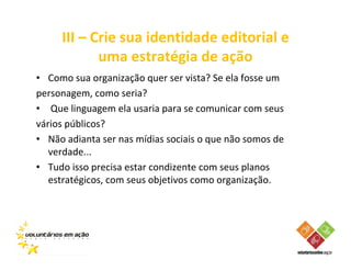 III – Crie sua identidade editorial e
            uma estratégia de ação
• Como sua organização quer ser vista? Se ela fosse um
personagem, como seria?
• Que linguagem ela usaria para se comunicar com seus
vários públicos?
• Não adianta ser nas mídias sociais o que não somos de
   verdade...
• Tudo isso precisa estar condizente com seus planos
   estratégicos, com seus objetivos como organização.
 
