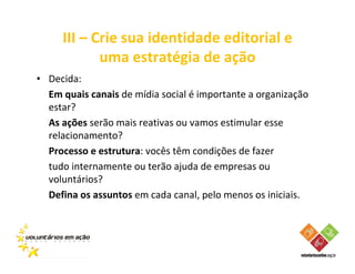 III – Crie sua identidade editorial e
            uma estratégia de ação
• Decida:
  Em quais canais de mídia social é importante a organização
  estar?
  As ações serão mais reativas ou vamos estimular esse
  relacionamento?
  Processo e estrutura: vocês têm condições de fazer
  tudo internamente ou terão ajuda de empresas ou
  voluntários?
  Defina os assuntos em cada canal, pelo menos os iniciais.
 