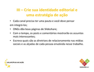 III – Crie sua identidade editorial e
            uma estratégia de ação
• Cada canal precisa ter uma pauta e você deve pensar
em integrá-los;
• ONGs dão boas páginas de Slideshare;
• Com o tempo, os posts e comentários mostrarão os assuntos
  mais interessantes;
• Escreva quais são as diretrizes de relacionamento nas mídias
  sociais e as alçadas de cada pessoa envolvida nesse trabalho.
 