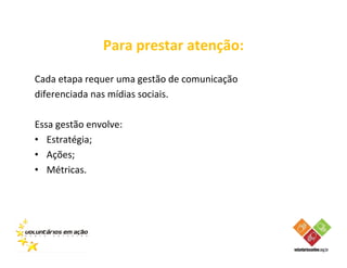 Para prestar atenção:

Cada etapa requer uma gestão de comunicação
diferenciada nas mídias sociais.

Essa gestão envolve:
• Estratégia;
• Ações;
• Métricas.
 