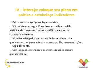 IV – Interaja: coloque seu plano em
       prática e estabeleça indicadores
• Crie seus canais próprios, faça contatos.
• Não existe uma regra. Encontre sua melhor medida:
participe de conversas com seus públicos e estimule
conversas entre eles.
• Mobilize advogados da causa e dê ferramentas para
que eles possam persuadir outras pessoas: fãs, recomendações,
  seguidores etc.
• Crie indicadores: analise e reoriente as ações sempre
que necessário!
 