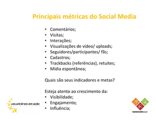 Principais métricas do Social Media
    •   Comentários;
    •   Visitas;
    •   Interações;
    •   Visualizações de vídeo/ uploads;
    •   Seguidores/participantes/ fãs;
    •   Cadastros;
    •   Trackbacks (referências), retuites;
    •   Mídia espontânea;

    Quais são seus indicadores e metas?

    Esteja atento ao crescimento da:
    • Visibilidade;
    • Engajamento;
    • Influência;
 