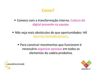 Como?

 Comece com a transformação interna. Cultura do
          digital presente na equipe.

Não veja mais obstáculos do que oportunidades: HÁ
            MUITAS POSSIBILIDADES.

   Para construir movimentos que funcionem é
    necessário organizar pessoas em todos os
         elementos da cadeia produtiva.
 