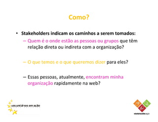 Como?

• Stakeholders indicam os caminhos a serem tomados:
   – Quem é o onde estão as pessoas ou grupos que têm
     relação direta ou indireta com a organização?

   – O que temos e o que queremos dizer para eles?

   – Essas pessoas, atualmente, encontram minha
     organização rapidamente na web?
 