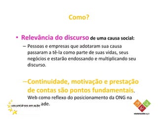 Como?

• Relevância do discurso de uma causa social:
  – Pessoas e empresas que adotaram sua causa
    passaram a tê-la como parte de suas vidas, seus
    negócios e estarão endossando e multiplicando seu
    discurso.


  –Continuidade, motivação e prestação
   de contas são pontos fundamentais.
    Web como reflexo do posicionamento da ONG na
    sociedade.
 