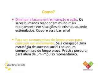 Como?
Diminuir a lacuna entre intenção e ação. Os
seres humanos respondem muito mais
rapidamente em situações de crise ou quando
estimulados. Quebre essa barreira!

Faça um compromisso de longo prazo para
construir um movimento. Seja corajoso! Uma
estratégia de sucesso social requer um
compromisso de longo prazo. Precisa perdurar
para além de um impulso momentâneo.
 