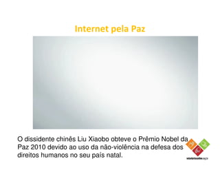 Internet pela Paz




O dissidente chinês Liu Xiaobo obteve o Prêmio Nobel da
Paz 2010 devido ao uso da não-violência na defesa dos
direitos humanos no seu país natal.
 