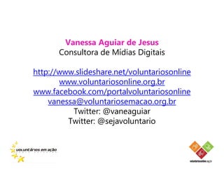 Vanessa Aguiar de Jesus
       Consultora de Mídias Digitais

http://www.slideshare.net/voluntariosonline
       www.voluntariosonline.org.br
www.facebook.com/portalvoluntariosonline
    vanessa@voluntariosemacao.org.br
          Twitter: @vaneaguiar
         Twitter: @sejavoluntario
 