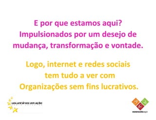 E por que estamos aqui?
 Impulsionados por um desejo de
mudança, transformação e vontade.

  Logo, internet e redes sociais
       tem tudo a ver com
 Organizações sem fins lucrativos.
 