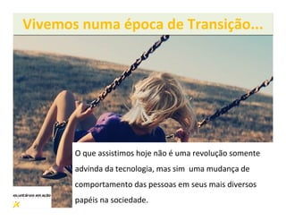 Vivemos numa época de Transição...




       O que assistimos hoje não é uma revolução somente
       advinda da tecnologia, mas sim uma mudança de
       comportamento das pessoas em seus mais diversos
       papéis na sociedade.
 