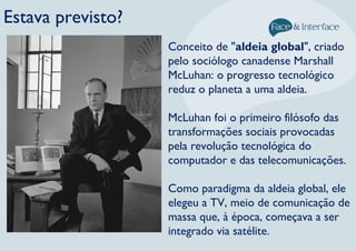 Estava previsto?
Conceito de "aldeia global", criado
pelo sociólogo canadense Marshall
McLuhan: o progresso tecnológico
reduz o planeta a uma aldeia.
McLuhan foi o primeiro filósofo das
transformações sociais provocadas
pela revolução tecnológica do
computador e das telecomunicações.
Como paradigma da aldeia global, ele
elegeu a TV, meio de comunicação de
massa que, à época, começava a ser
integrado via satélite.
 