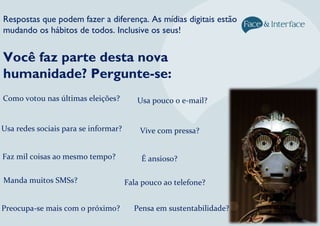 Você faz parte desta nova
humanidade? Pergunte-se:
Respostas que podem fazer a diferença. As mídias digitais estão
mudando os hábitos de todos. Inclusive os seus!
Como votou nas últimas eleições?
Usa redes sociais para se informar?
Manda muitos SMSs?
Usa pouco o e-mail?
Vive com pressa?
Pensa em sustentabilidade?
Fala pouco ao telefone?
Preocupa-se mais com o próximo?
É ansioso?Faz mil coisas ao mesmo tempo?
 