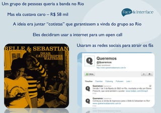 Um grupo de pessoas queria a banda no Rio
Mas ela custava caro – R$ 58 mil
Eles decidiram usar a internet para um open call
A ideia era juntar “cotistas” que garantissem a vinda do grupo ao Rio
Usaram as redes sociais para atrair os fãs
 