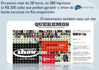 Em pouco mais de 28 horas, os 280 ingressos
(a R$ 200 cada) que podiam garantir o show da
banda escocesa no Rio evaporaram
O movimento também usou um site
 