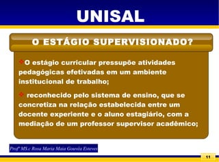 11
UNISAL
O estágio curricular pressupõe atividades
pedagógicas efetivadas em um ambiente
institucional de trabalho;
 reconhecido pelo sistema de ensino, que se
concretiza na relação estabelecida entre um
docente experiente e o aluno estagiário, com a
mediação de um professor supervisor acadêmico;
O ESTÁGIO SUPERVISIONADO?
Profª MS.c Rosa Maria Maia Gouvêa Esteves
 