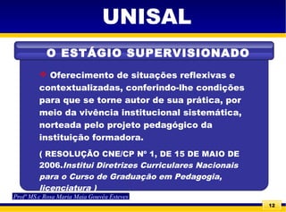 12
 Oferecimento de situações reflexivas e
contextualizadas, conferindo-lhe condições
para que se torne autor de sua prática, por
meio da vivência institucional sistemática,
norteada pelo projeto pedagógico da
instituição formadora.
( RESOLUÇÃO CNE/CP Nº 1, DE 15 DE MAIO DE
2006.Institui Diretrizes Curriculares Nacionais
para o Curso de Graduação em Pedagogia,
licenciatura )
UNISAL
O ESTÁGIO SUPERVISIONADO
Profª MS.c Rosa Maria Maia Gouvêa Esteves
 