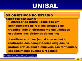 13
UNISAL
OS OBJETIVOS DO ESTAGIO
SUPERVISIONADO:
Oferecer ao futuro licenciado um
conhecimento do real em situação de
trabalho, isto é, diretamente em unidades
escolares dos sistemas de ensino;
verificar e provar (em si e no outro) a
realização das competências exigidas na
prática profissional e exigíveis dos formandos,
especialmente quanto à regência.
Profª MS.c Rosa Maria Maia Gouvêa Esteves
 