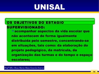 14
UNISAL
acompanhar aspectos da vida escolar que
não acontecem de forma igualmente
distribuída pelo semestre, concentrando-se
em situações, tais como: da elaboração do
projeto pedagógico, da matrícula, da
organização das turmas e do tempo e espaço
escolares;
OS OBJETIVOS DO ESTAGIO
SUPERVISIONADO:
Profª MS.c Rosa Maria Maia Gouvêa Esteves
 