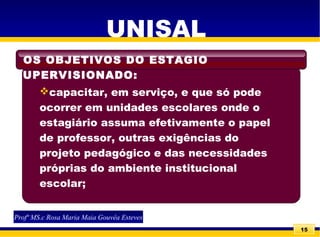 15
UNISAL
capacitar, em serviço, e que só pode
ocorrer em unidades escolares onde o
estagiário assuma efetivamente o papel
de professor, outras exigências do
projeto pedagógico e das necessidades
próprias do ambiente institucional
escolar;
OS OBJETIVOS DO ESTAGIO
SUPERVISIONADO:
Profª MS.c Rosa Maria Maia Gouvêa Esteves
 