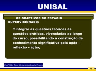 16
OS OBJETIVOS DO ESTAGIO
SUPERVISIONADO:
UNISAL
integrar as questões teóricas às
questões práticas, vivenciadas ao longo
do curso, possibilitando a construção de
conhecimento significativo pela ação –
reflexão – ação;
Profª MS.c Rosa Maria Maia Gouvêa Esteves
 