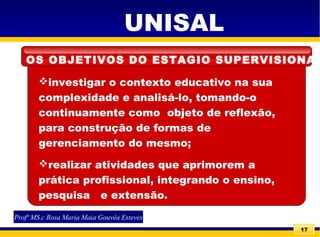 17
investigar o contexto educativo na sua
complexidade e analisá-lo, tomando-o
continuamente como objeto de reflexão,
para construção de formas de
gerenciamento do mesmo;
realizar atividades que aprimorem a
prática profissional, integrando o ensino,
pesquisa e extensão.
UNISAL
Profª MS.c Rosa Maria Maia Gouvêa Esteves
OS OBJETIVOS DO ESTAGIO SUPERVISIONAD
 