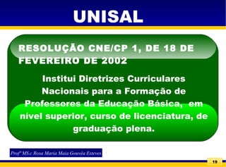 19
RESOLUÇÃO CNE/CP 1, DE 18 DE
FEVEREIRO DE 2002
Institui Diretrizes Curriculares
Nacionais para a Formação de
Professores da Educação Básica, em
nível superior, curso de licenciatura, de
graduação plena.
Profª MS.c Rosa Maria Maia Gouvêa Esteves
UNISAL
 