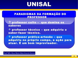 2
UNISAL
 professor culto – que domina os
saberes
 professor técnico – que adquiriu o
saber-fazer técnico.
 professor prático-artesão – que
adquiriu no próprio campo, a ação para
atuar. É um bom improvisador.
PARADIGMAS DA FORMAÇÃO DO
PROFESSOR
Profª MS.c Rosa Maria Maia Gouvêa Esteves
 
