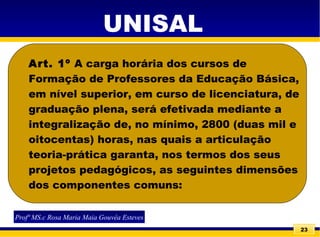 23
Art. 1º A carga horária dos cursos de
Formação de Professores da Educação Básica,
em nível superior, em curso de licenciatura, de
graduação plena, será efetivada mediante a
integralização de, no mínimo, 2800 (duas mil e
oitocentas) horas, nas quais a articulação
teoria-prática garanta, nos termos dos seus
projetos pedagógicos, as seguintes dimensões
dos componentes comuns:
Profª MS.c Rosa Maria Maia Gouvêa Esteves
UNISAL
 