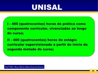 24
I - 400 (quatrocentas) horas de prática como
componente curricular, vivenciadas ao longo
do curso;
II - 400 (quatrocentas) horas de estágio
curricular supervisionado a partir do início da
segunda metade do curso;
Profª MS.c Rosa Maria Maia Gouvêa Esteves
UNISAL
 