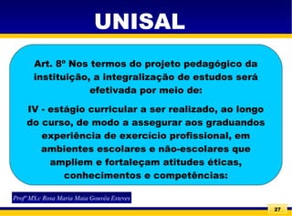 27
UNISAL
Profª MS.c Rosa Maria Maia Gouvêa Esteves
Art. 8º Nos termos do projeto pedagógico da
instituição, a integralização de estudos será
efetivada por meio de:
IV - estágio curricular a ser realizado, ao longo
do curso, de modo a assegurar aos graduandos
experiência de exercício profissional, em
ambientes escolares e não-escolares que
ampliem e fortaleçam atitudes éticas,
conhecimentos e competências:
 