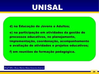 29
UNISAL
Profª MS.c Rosa Maria Maia Gouvêa Esteves
d) na Educação de Jovens e Adultos;
e) na participação em atividades da gestão de
processos educativos, no planejamento,
implementação, coordenação, acompanhamento
e avaliação de atividades e projetos educativos;
f) em reuniões de formação pedagógica.
 