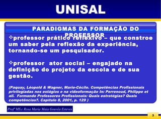 3
UNISAL
professor prático reflexivo – que constroe
um saber pela reflexão da experiência,
tornando-se um pesquisador.
professor ator social – engajado na
definição do projeto da escola e de sua
gestão.
(Paquay, Léopold & Wagner, Marie-Cécile. Competências Profissionais
privilegiadas nos estágios e na videoformação In: Perrenoud, Philippe et
all. Formando Professores Profissionais: Quais estratégias? Quais
competências?. Capítulo 8, 2001, p. 129 )
PARADIGMAS DA FORMAÇÃO DO
PROFESSOR
Profª MS.c Rosa Maria Maia Gouvêa Esteves
 