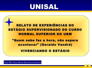 30
UNISAL
Profª MS.c Rosa Maria Maia Gouvêa Esteves
RELATO DE EXPERIÊNCIAS DO
ESTÁGIO SUPERVISIONADO DO CURSO
NORMAL SUPERIOR DO UBM
"Quem sabe faz a hora, não espera
acontecer" (Geraldo Vandré)
VIVENCIANDO O ESTÁGIO
 