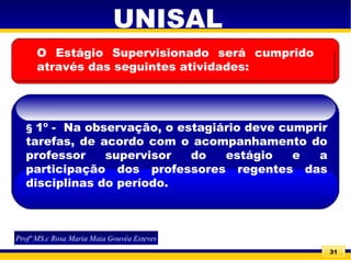 31
UNISAL
Profª MS.c Rosa Maria Maia Gouvêa Esteves
O Estágio Supervisionado será cumprido
através das seguintes atividades:
§ 1º - Na observação, o estagiário deve cumprir
tarefas, de acordo com o acompanhamento do
professor supervisor do estágio e a
participação dos professores regentes das
disciplinas do período.
 