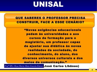 4
UNISAL
QUE SABERES O PROFESSOR PRECISA
CONSTRUIR, FACE A ESSE CENÁRIO?
Profª MS.c Rosa Maria Maia Gouvêa Esteves
“Novas exigências educacionais
pedem às universidades e aos
cursos de formação para o
magistério, um professor capaz
de ajustar sua didática às novas
realidades da sociedade, do
conhecimento, do aluno, dos
diversos universos culturais e dos
meios de comunicação.”
(José Carlos Libâneo)
 