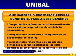 5
UNISAL
QUE SABERES O PROFESSOR PRECISA
CONSTRUIR, FACE A ESSE CENÁRIO?
Profª MS.c Rosa Maria Maia Gouvêa Esteves
Competências referentes ao comprometimento
com os valores inspiradores da sociedade
democrática;
competências referentes à compreensão do
papel social da escola;
competências referentes ao domínio dos
conteúdos a serem socializados, de seus
significados em diferentes contextos e de sua
articulação interdisciplinar;
 