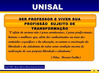 8
SER PROFESSOR E VIVER SUA
PROFISSÃO SUJEITO DE
TRANSFORMAÇÃO
"O ofício de ensinar não é para aventureiros, é para profissionais,
homens e mulheres que, além dos conhecimentos na área dos
conteúdos específicos e da educação, assumem a construção da
liberdade e da cidadania do outro como condição mesma de
realização de sua própria liberdade e cidadania."
(Ildeu Moreira Coelho)
UNISAL
Profª MS.c Rosa Maria Maia Gouvêa Esteves
 