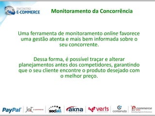 Monitoramento da Concorrência


Uma ferramenta de monitoramento online favorece
 uma gestão atenta e mais bem informada sobre o
                seu concorrente.

      Dessa forma, é possível traçar e alterar
planejamentos antes dos competidores, garantindo
que o seu cliente encontre o produto desejado com
                  o melhor preço.
 