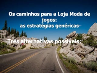 Os caminhos para a Loja Moda de
jogos:
as estratégias genéricas
Três alternativas possíveis:
 