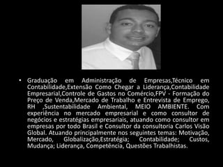 • Graduação em Administração de Empresas,Técnico em
Contabilidade,Extensão Como Chegar a Liderança,Contabilidade
Empresarial,Controle de Gastos no Comércio,FPV - Formação do
Preço de Venda,Mercado de Trabalho e Entrevista de Emprego,
RH ,Sustentabilidade Ambiental, MEIO AMBIENTE. Com
experiência no mercado empresarial e como consultor de
negócios e estratégias empresariais, atuando como consultor em
empresas por todo Brasil e Consultor da consultoria Carlos Visão
Global. Atuando principalmente nos seguintes temas: Motivação,
Mercado, Globalização,Estratégia; Contabilidade; Custos,
Mudança; Liderança, Competência, Questões Trabalhistas.
 