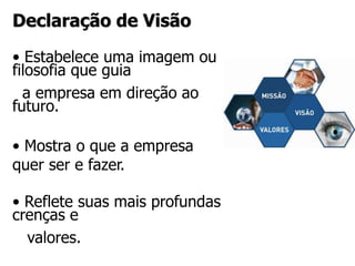 Declaração de Visão
• Estabelece uma imagem ou
filosofia que guia
a empresa em direção ao
futuro.
• Mostra o que a empresa
quer ser e fazer.
• Reflete suas mais profundas
crenças e
valores.
 