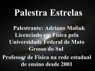 Palestra Estrelas Palestrante: Adriano Maliuk Licenciado em Física pela Universidade Federal de Mato Grosso do Sul  Professor de Física na rede estadual de ensino desde 2001 