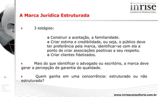 A Marca Jurídica Estruturada    3 estágios: ◊   Construir a aceitação, a familiaridade.  ◊   Criar estima e credibilidade, ou seja, o público deve  ter preferência pela marca, identificar-se com ela a  ponto de criar associações positivas a seu respeito.  ◊   Criar clientes fidelizados.     Mais do que identificar o advogado ou escritório, a marca deve  gerar a percepção de garantia de qualidade.     Quem ganha em uma concorrência: estruturado ou não  estruturado? 