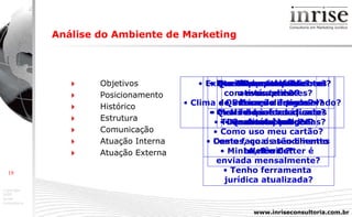 Análise do Ambiente de Marketing      Objetivos    Posicionamento    Histórico    Estrutura    Comunicação    Atuação Interna    Atuação Externa O que eu quero? Sócios de acordo? Qual meu budget? Que áreas trabalho bem? Qual meu diferencial? Quais e quantos clientes  ativos tenho? Quais e quantos clientes  inativos tenho? Destes, quais são clientes  A, B e C ? Minha telefonia  está apta ? Minha informática  está apta? Como faço o atendimento  telefônico? Tenho ferramenta  jurídica atualizada? Meu site fala  com meus clientes? Meu folder é adequado? Como uso meu cartão? Minha newsletter é  enviada mensalmente? Existe um manual interno? Clima de interação é preservado? Timesheet é usado? Dou palestras? Escrevo artigos? Desenvolvi parcerias? 